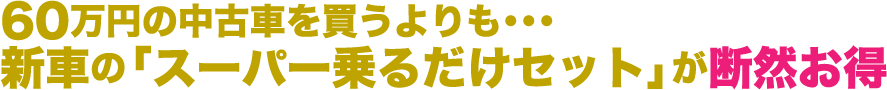 60万円の中古車を買うよりも・・・
新車の「スーパー乗るだけセット」が断然お得