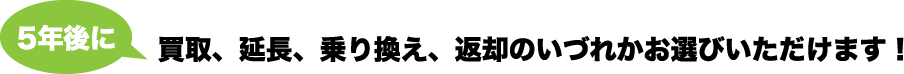 5年後に買取、延長、乗り換え、返却のいづれかお選びいただけます!